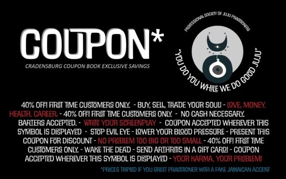 Arcane symbol with a moon and floating eye that reads: Professional society of Juju Practitioners "You do you while we do good juju" Coupon* Cradensburg Coupon Book Exclusive Savings 40% OFF! FIRST TIME CUSTOMERS ONLY. - BUY, SELL, TRADE YOUR SOUL! - LOVE. MONEY. HEALTH. CAREER. - 40% OFF! FIRST TIME CUSTOMERS ONLY - NO CASH NECESSARY. BARTERS ACCEPTED. - WRITE YOUR SCREENPLAY - COUPON ACCEPTED WHEREVER THIS SYMBOL IS DISPLAYED - STOP EVIL EYE - LOWER YOUR BLOOD PRESSURE - PRESENT THIS COUPON FOR DISCOUNT - NO PROBLEM TOO BIG OR TOO SMALL - 40% OFF! FIRST TIME CUSTOMERS ONLY. - WAKE THE DEAD - SEND ARTHRITIS IN A GIFT CARD! - COUPON ACCEPTED WHEREVER THIS SYMBOL IS DISPLAYED - YOUR KARMA, YOUR PROBLEM! *prices tripled if you greet practitioner with a fake Jamaican accent