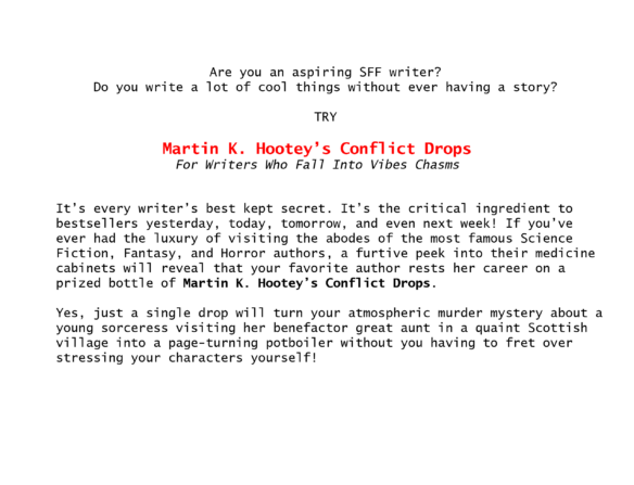 Are you an aspiring SFF writer? Do you write a lot of cool things without ever having a story? TRY Martin K. Hootey’s Conflict Drops For Writers Who Fall Into Vibes Chasms It’s every writer’s best kept secret. It’s the critical ingredient to bestsellers yesterday, today, tomorrow, and even next week! If you’ve ever had the luxury of visiting the abodes of the most famous Science Fiction, Fantasy, and Horror authors, a furtive peek into their medicine cabinets will reveal that your favorite author rests her career on a prized bottle of Martin K. Hootey’s Conflict Drops. Yes, just a single drop will turn your atmospheric murder mystery about a young sorceress visiting her benefactor great aunt in a quaint Scottish village into a page-turning potboiler without you having to fret!