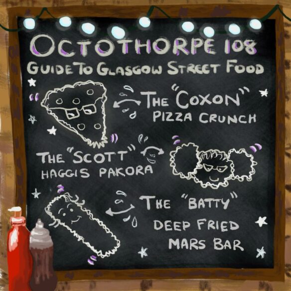 A drawing of a blackboard with text that reads: “Octothorpe 108 guide to Glasgow street food.” A picture of a deep fried pizza with glasses is next to text reading ’The “Coxon” pizza crunch’, a picture of three pakora with glasses next to ‘The “Scott” haggis pakora’, and a picture of a deep fried Mars bar next to ‘The “Batty” deep fried Mars bar”. Stars also adorn the backboard, and bottles of red and brown sauce are in the bottom-left-hand corner.